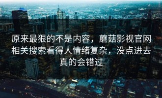 原来最狠的不是内容，蘑菇影视官网相关搜索看得人情绪复杂，没点进去真的会错过