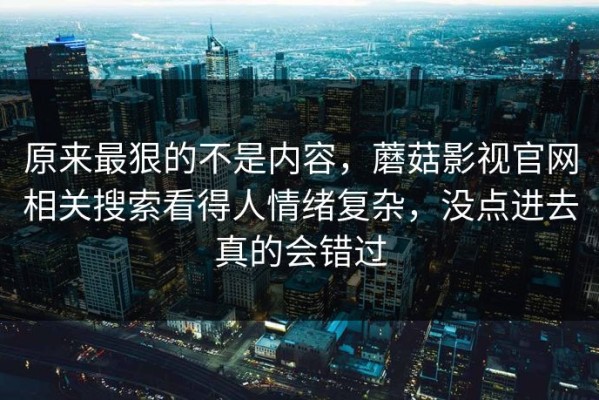原来最狠的不是内容，蘑菇影视官网相关搜索看得人情绪复杂，没点进去真的会错过