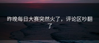 昨晚每日大赛突然火了，评论区吵翻了