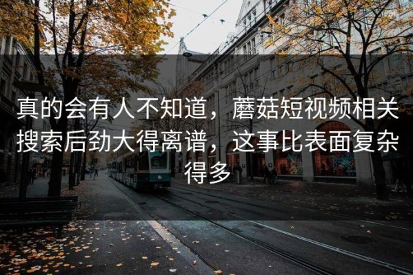 真的会有人不知道，蘑菇短视频相关搜索后劲大得离谱，这事比表面复杂得多