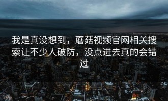 我是真没想到，蘑菇视频官网相关搜索让不少人破防，没点进去真的会错过