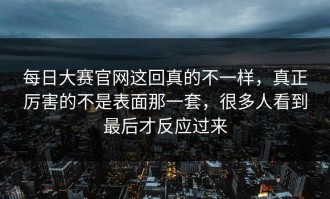 每日大赛官网这回真的不一样，真正厉害的不是表面那一套，很多人看到最后才反应过来