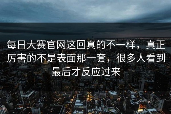 每日大赛官网这回真的不一样，真正厉害的不是表面那一套，很多人看到最后才反应过来