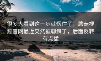 很多人看到这一步就愣住了，蘑菇视频官网最近突然被聊疯了，后面反转有点猛