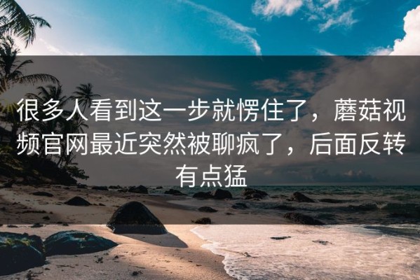 很多人看到这一步就愣住了，蘑菇视频官网最近突然被聊疯了，后面反转有点猛