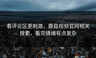看评论区更刺激，蘑菇视频官网相关搜索，看完情绪有点复杂