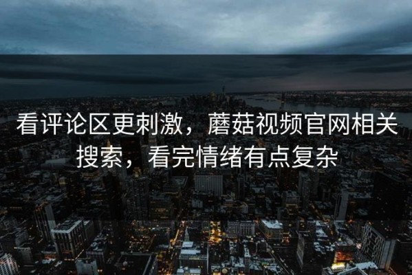 看评论区更刺激，蘑菇视频官网相关搜索，看完情绪有点复杂