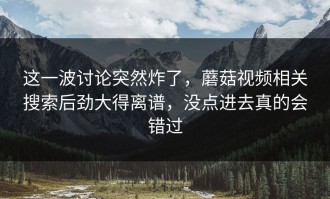 这一波讨论突然炸了，蘑菇视频相关搜索后劲大得离谱，没点进去真的会错过