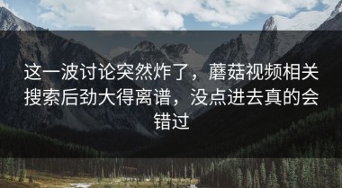 这一波讨论突然炸了，蘑菇视频相关搜索后劲大得离谱，没点进去真的会错过