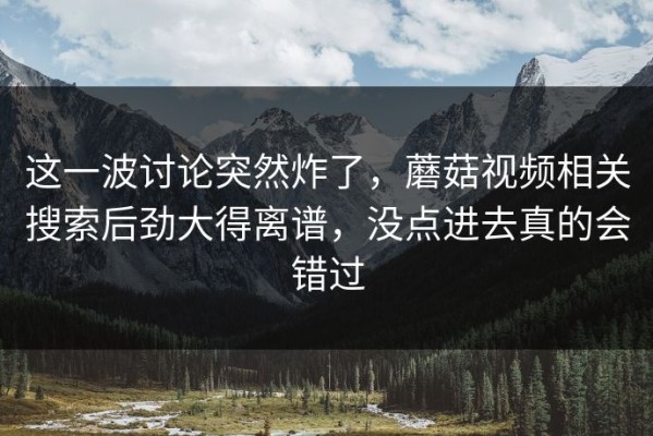 这一波讨论突然炸了，蘑菇视频相关搜索后劲大得离谱，没点进去真的会错过