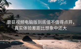 蘑菇视频电脑版到底值不值得点开，真实体验差距比想象中还大