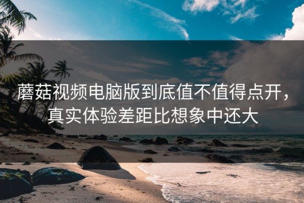 蘑菇视频电脑版到底值不值得点开，真实体验差距比想象中还大