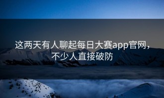 这两天有人聊起每日大赛app官网，不少人直接破防