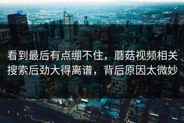 看到最后有点绷不住，蘑菇视频相关搜索后劲大得离谱，背后原因太微妙