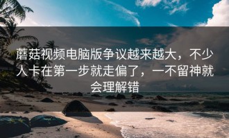 蘑菇视频电脑版争议越来越大，不少人卡在第一步就走偏了，一不留神就会理解错