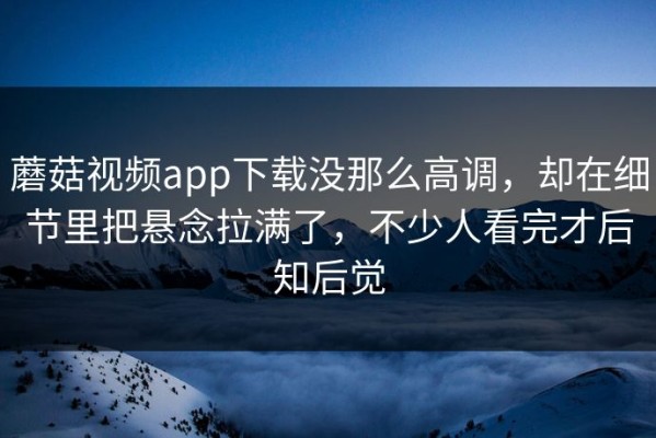 蘑菇视频app下载没那么高调，却在细节里把悬念拉满了，不少人看完才后知后觉