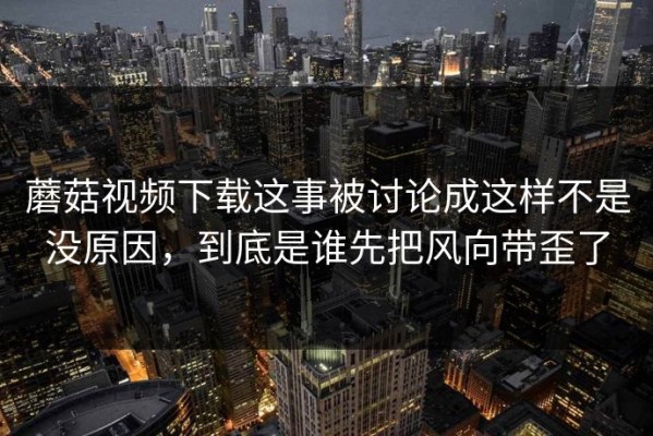 蘑菇视频下载这事被讨论成这样不是没原因，到底是谁先把风向带歪了