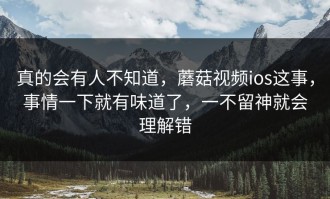 真的会有人不知道，蘑菇视频ios这事，事情一下就有味道了，一不留神就会理解错