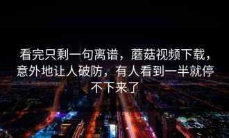 看完只剩一句离谱，蘑菇视频下载，意外地让人破防，有人看到一半就停不下来了
