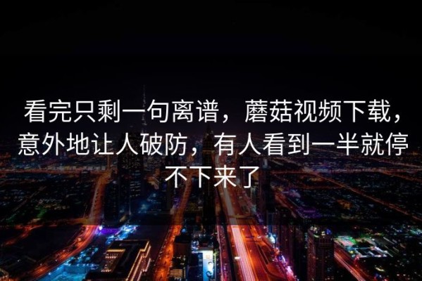 看完只剩一句离谱，蘑菇视频下载，意外地让人破防，有人看到一半就停不下来了