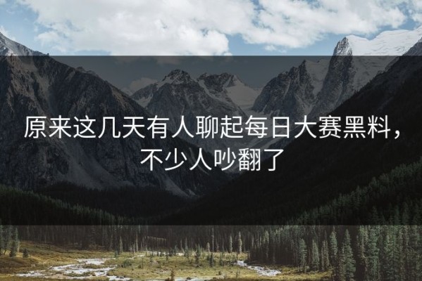 原来这几天有人聊起每日大赛黑料，不少人吵翻了