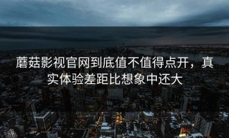 蘑菇影视官网到底值不值得点开，真实体验差距比想象中还大