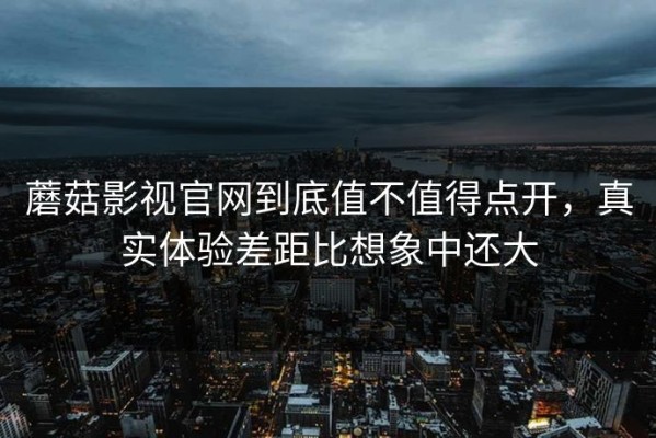 蘑菇影视官网到底值不值得点开，真实体验差距比想象中还大