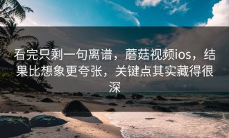 看完只剩一句离谱，蘑菇视频ios，结果比想象更夸张，关键点其实藏得很深