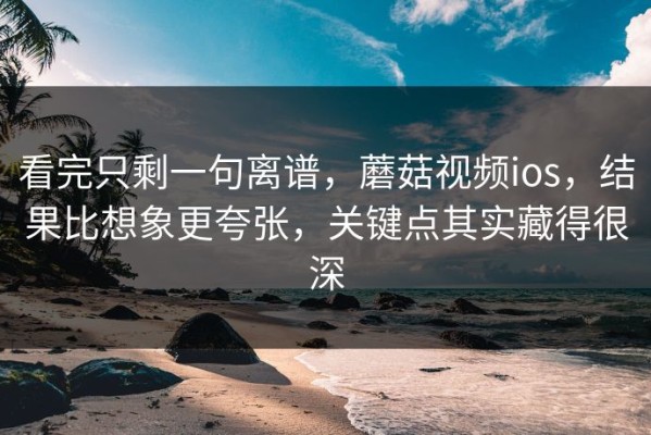 看完只剩一句离谱，蘑菇视频ios，结果比想象更夸张，关键点其实藏得很深