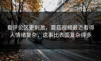 看评论区更刺激，蘑菇视频最近看得人情绪复杂，这事比表面复杂得多