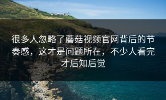 很多人忽略了蘑菇视频官网背后的节奏感，这才是问题所在，不少人看完才后知后觉