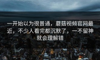 一开始以为很普通，蘑菇视频官网最近，不少人看完都沉默了，一不留神就会理解错