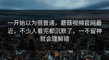 一开始以为很普通，蘑菇视频官网最近，不少人看完都沉默了，一不留神就会理解错