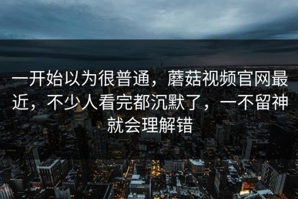 一开始以为很普通，蘑菇视频官网最近，不少人看完都沉默了，一不留神就会理解错