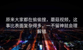 原来大家都在偷偷搜，蘑菇视频，这事比表面复杂得多，一不留神就会理解错