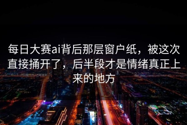 每日大赛ai背后那层窗户纸，被这次直接捅开了，后半段才是情绪真正上来的地方