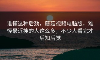 谁懂这种后劲，蘑菇视频电脑版，难怪最近搜的人这么多，不少人看完才后知后觉