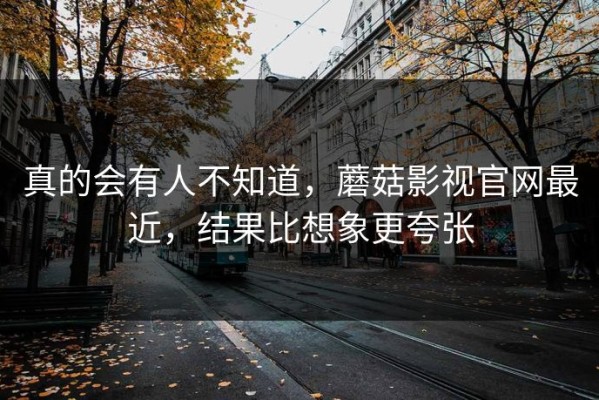 真的会有人不知道，蘑菇影视官网最近，结果比想象更夸张