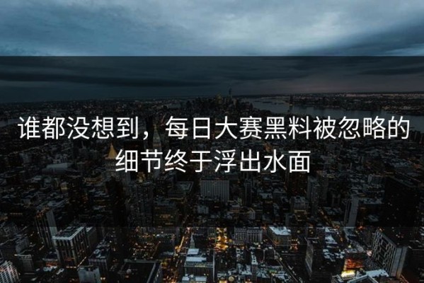 谁都没想到，每日大赛黑料被忽略的细节终于浮出水面