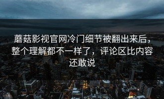 蘑菇影视官网冷门细节被翻出来后，整个理解都不一样了，评论区比内容还敢说