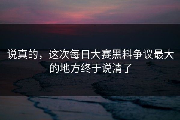 说真的，这次每日大赛黑料争议最大的地方终于说清了
