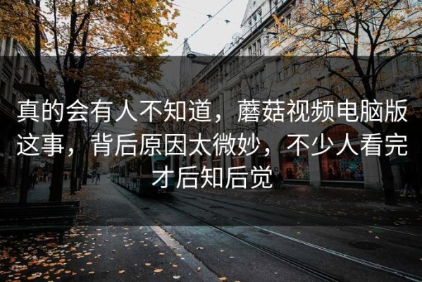 真的会有人不知道，蘑菇视频电脑版这事，背后原因太微妙，不少人看完才后知后觉