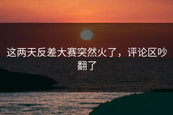 这两天反差大赛突然火了，评论区吵翻了