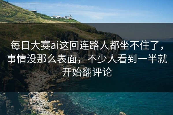 每日大赛ai这回连路人都坐不住了，事情没那么表面，不少人看到一半就开始翻评论