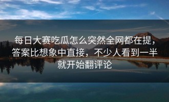 每日大赛吃瓜怎么突然全网都在提，答案比想象中直接，不少人看到一半就开始翻评论