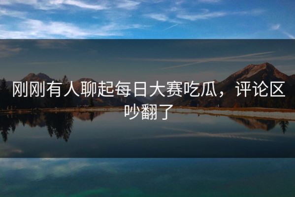 刚刚有人聊起每日大赛吃瓜，评论区吵翻了