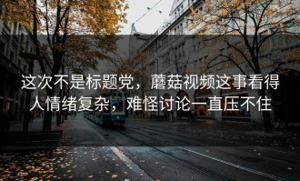 这次不是标题党，蘑菇视频这事看得人情绪复杂，难怪讨论一直压不住