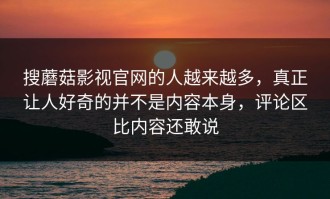 搜蘑菇影视官网的人越来越多，真正让人好奇的并不是内容本身，评论区比内容还敢说