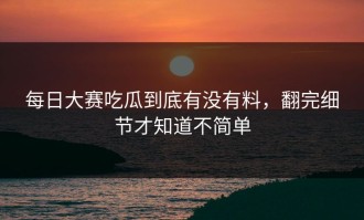 每日大赛吃瓜到底有没有料，翻完细节才知道不简单