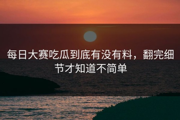 每日大赛吃瓜到底有没有料，翻完细节才知道不简单